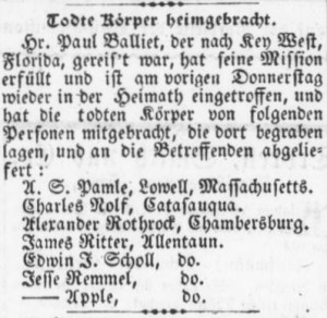 Rough Translation: Undertaker Brings Back Bodies. Dr. Paul Balliet, who traveled to key West, Florida, has completed his mission and arrived home on the previous Thursday, and has brought the bodies of the following persons who were buried there, and delivered to their respective hometowns: A. S. Pamle, Lowell, Massachusetts. Charles Nolf, Catasauqua. Alexander Rothrock, Chambersburg. James Ritter, Allentown. Edwin F. Scholl, do [Allentown]. Jesse Remmel, do [Allentown]. ______ Apple, do [John Apple, Allenown]. (Source: Der Lecha Caunty Patriot, 2 February 1864, public domain).